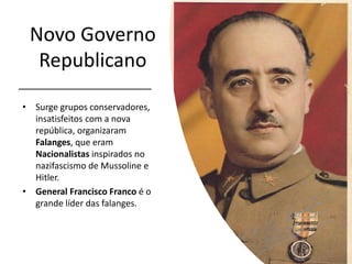 Novo Governo
Republicano
• Surge grupos conservadores,
insatisfeitos com a nova
república, organizaram
Falanges, que eram
Nacionalistas inspirados no
nazifascismo de Mussoline e
Hitler.
• General Francisco Franco é o
grande líder das falanges.
 