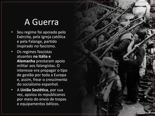 A Guerra
• Seu regime foi apoiado pelo
Exército, pela Igreja católica
e pela Falange, partido
inspirado no fascismo.
• Os regimes fascistas
atuantes na Itália e
Alemanha prestaram apoio
militar aos falangistas. O
interesse era propagar o tipo
de gestão por toda a Europa
e, assim, frear o crescimento
do socialismo espanhol.
• A União Soviética, por sua
vez, apoiou os republicanos
por meio do envio de tropas
e equipamentos bélicos.
 