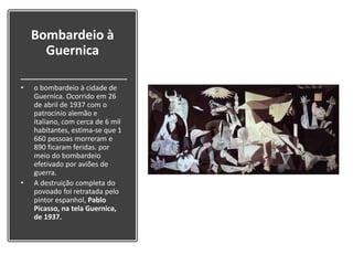 Bombardeio à
Guernica
• o bombardeio à cidade de
Guernica. Ocorrido em 26
de abril de 1937 com o
patrocínio alemão e
italiano, com cerca de 6 mil
habitantes, estima-se que 1
660 pessoas morreram e
890 ficaram feridas. por
meio do bombardeio
efetivado por aviões de
guerra.
• A destruição completa do
povoado foi retratada pelo
pintor espanhol, Pablo
Picasso, na tela Guernica,
de 1937.
 
