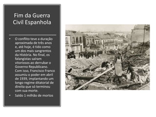 Fim da Guerra
Civil Espanhola
• O conflito teve a duração
aproximada de três anos
e, até hoje, é tido como
um dos mais sangrentos
da História. No final, os
falangistas saíram
vitoriosos ao derrubar o
Governo Republicano.
Com isso, Francisco Franco
assumiu o poder em abril
de 1939, implantando um
longo regime ditatorial de
direita que só terminou
com sua morte.
• Saldo 1 milhão de mortos
 