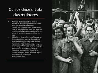 Curiosidades: Luta
das mulheres
• Ao longo de menos de três anos de
existência, a organização mobilizou mais
de 20 mil mulheres da Espanha
republicana e desenvolveu uma extensa
rede de atividades que tinha por objetivo
empoderar individualmente as mulheres e
construir um senso de comunidade entre
elas.
• A Mulheres Livres ofereceu alfabetização,
formação cultural e social, formação de
aprendizes de enfermagem, agricultura,
avicultura, mecânica e elétrica, cursos
sobre reprodução, maternidade, cuidados
com crianças e sexualidade, aulas voltadas
à capacidade de oratória, para que
pudessem representar a organização,
falando dela para outras mulheres e para
integrantes do movimento
anarcossindicalista.
 