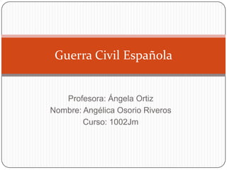 Guerra Civil Española

Profesora: Ángela Ortiz
Nombre: Angélica Osorio Riveros
Curso: 1002Jm

 