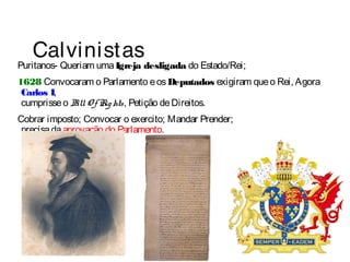 Calvinistas 
Puritanos- Queriam uma Igreja desligada do Estado/Rei; 
1628 Convocaram o Parlamento e os Deputados exigiram que o Rei, Agora 
Carlos I, 
cumprisse o Bill Of Rights, Petição de Direitos. 
Cobrar imposto; Convocar o exercito; Mandar Prender; 
precisa da aprovação do Parlamento. 
 