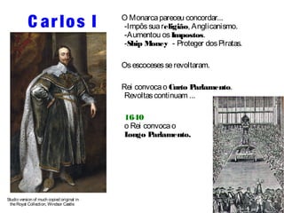 C ar los I 
Studio version of much copied original in 
the Royal Collection, Windsor Castle 
O Monarca pareceu concordar... 
-Impôs sua religião, Anglicanismo. 
-Aumentou os Impostos. 
-Ship Money - Proteger dos Piratas. 
Os escoceses se revoltaram. 
Rei convoca o Curto Parlamento. 
Revoltas continuam ... 
1640 
o Rei convoca o 
Longo Parlamento. 
 