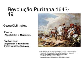 Revolução Pur itana 1642- 
49 
Guerra Civil Inglesa 
Entre os: 
Absolutistas e Burgueses. 
Também entre: 
Anglicanos e Calvinistas 
(Presbiterianos e Puritanos) 
Battle of Naseby, by an unknown artist. The victory of the Parliamentarian 
New Model Army, under Sir Thomas Fairfax and Oliver Cromwell, 
over the Royalist army, commanded by Prince Rupert, 
at the Battle of Naseby (June 14, 1645) 
marked the decisive turning point in the English Civil War. 
 