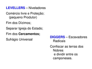LEVELLERS – Niveladores 
Comércio livre e Proteção; 
(pequeno Produtor) 
Fim dos Dízimos; 
Separar Igreja do Estado; 
Fim dos Cercamentos; 
Sufrágio Universal 
DIGGERS – Escavadores 
Radicais 
Confiscar as terras dos 
Nobres 
e dividir entre os 
camponeses. 
 