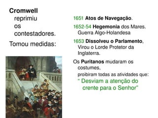 Cromwell 
reprimiu 
os 
contestadores. 
Tomou medidas: 
1651 Atos de Navegação. 
1652­54 
Hegemonia dos Mares. 
Guerra Algo­Holandesa 
1653 Dissolveu o Parlamento, 
Virou o Lorde Protetor da 
Inglaterra. 
Os Puritanos mudaram os 
costumes, 
proibiram todas as atividades que: 
“ Desviam a atenção do 
crente para o Senhor” 
 