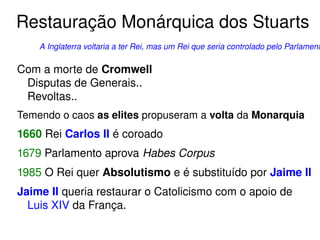 Restauração Monárquica dos Stuarts 
A Inglaterra voltaria a ter Rei, mas um Rei que seria controlado pelo Parlamento. 
Com a morte de Cromwell 
Disputas de Generais.. 
Revoltas.. 
Temendo o caos as elites propuseram a volta da Monarquia 
1660 Rei Carlos II é coroado 
1679 Parlamento aprova Habes Corpus 
1985 O Rei quer Absolutismo e é substituído por Jaime II 
Jaime II queria restaurar o Catolicismo com o apoio de 
Luis XIV da França. 
 