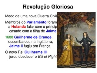 Revolução Gloriosa 
Medo de uma nova Guerra Civil 
Membros do Parlamento foram 
a Holanda falar com o príncipe, 
casado com a filha de Jaime II. 
1688 Guilherme de Orange 
desembarcou na Inglaterra, 
Jaime II fugiu pra França 
O novo Rei Guilherme III 
jurou obedecer o Bill of Rights. 
 