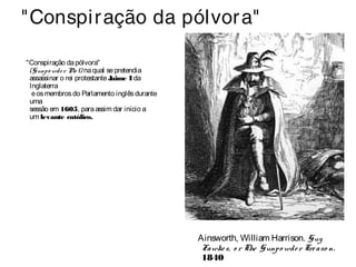 "Conspiração da pólvora" 
"Conspiração da pólvora" 
(Gunpo wde r Plo t) na qual se pretendia 
assassinar o rei protestante Jaime I da 
Inglaterra 
e os membros do Parlamento inglês durante 
uma 
sessão em 1605, para assim dar início a 
um levante católico. 
Ainsworth, William Harrison. Guy 
Fawke s, o r The Gunpo wde r Tre aso n. 
1840 
 