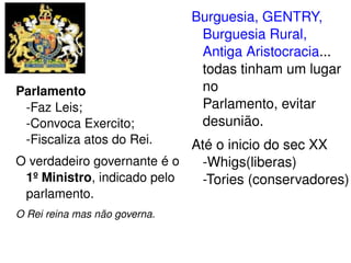 Parlamento 
­Faz 
Leis; 
­Convoca 
Exercito; 
­Fiscaliza 
atos do Rei. 
O verdadeiro governante é o 
1º Ministro, indicado pelo 
parlamento. 
O Rei reina mas não governa. 
Burguesia, GENTRY, 
Burguesia Rural, 
Antiga Aristocracia... 
todas tinham um lugar 
no 
Parlamento, evitar 
desunião. 
Até o inicio do sec XX 
­Whigs( 
liberas) 
­Tories 
(conservadores) 
