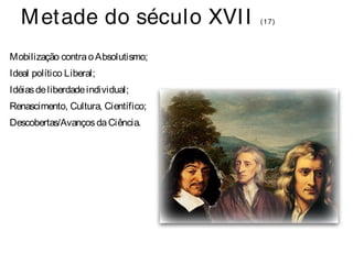 Metade do século XVI I (17) 
Mobilização contra o Absolutismo; 
Ideal político Liberal; 
Idéias de liberdade individual; 
Renascimento, Cultura, Científico; 
Descobertas/Avanços da Ciência. 
 