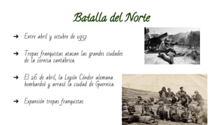 Batalla del Norte 
➔ Entre abril y octubre de 1937 
➔ Tropas franquistas atacan las grandes ciudades 
de la cornisa cantábrica. 
➔ El 26 de abril, la Legión Cóndor alemana 
bombardeó y arrasó la ciudad de Guernica. 
➔ Expansión tropas franquistas 
 
