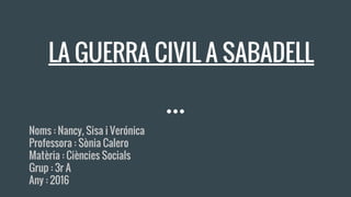 LA GUERRA CIVIL A SABADELL
Noms : Nancy, Sisa i Verónica
Professora : Sònia Calero
Matèria : Ciències Socials
Grup : 3r A
Any : 2016
 