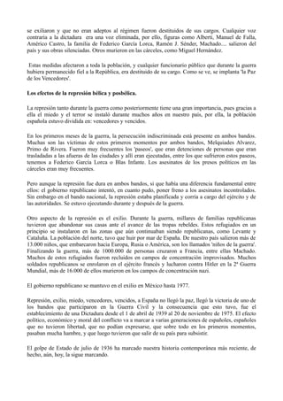 se exiliaron y que no eran adeptos al régimen fueron destituidos de sus cargos. Cualquier voz
contraria a la dictadura era una voz eliminada, por ello, figuras como Alberti, Manuel de Falla,
Américo Castro, la familia de Federico García Lorca, Ramón J. Sénder, Machado.... salieron del
país y sus obras silenciadas. Otros murieron en las cárceles, como Miguel Hernández.
Estas medidas afectaron a toda la población, y cualquier funcionario público que durante la guerra
hubiera permanecido fiel a la República, era destituido de su cargo. Como se ve, se implanta 'la Paz
de los Vencedores'.
Los efectos de la represión bélica y posbélica.
La represión tanto durante la guerra como posteriormente tiene una gran importancia, pues gracias a
ella el miedo y el terror se instaló durante muchos años en nuestro país, por ella, la población
española estuvo dividida en: vencedores y vencidos.
En los primeros meses de la guerra, la persecución indiscriminada está presente en ambos bandos.
Muchas son las víctimas de estos primeros momentos por ambos bandos, Melquiades Alvarez,
Primo de Rivera. Fueron muy frecuentes los 'paseos', que eran detenciones de personas que eran
trasladadas a las afueras de las ciudades y allí eran ejecutadas, entre los que sufrieron estos paseos,
tenemos a Federico García Lorca o Blas Infante. Los asesinatos de los presos políticos en las
cárceles eran muy frecuentes.
Pero aunque la represión fue dura en ambos bandos, si que había una diferencia fundamental entre
ellos: el gobierno republicano intentó, en cuanto pudo, poner freno a los asesinatos incontrolados.
Sin embargo en el bando nacional, la represión estaba planificada y corría a cargo del ejército y de
las autoridades. Se estuvo ejecutando durante y después de la guerra.
Otro aspecto de la represión es el exilio. Durante la guerra, millares de familias republicanas
tuvieron que abandonar sus casas ante el avance de las tropas rebeldes. Estos refugiados en un
principio se instalaron en las zonas que aún continuaban siendo republicanas, como Levante y
Cataluña. La población del norte, tuvo que huir por mar de España. De nuestro país salieron más de
13.000 niños, que embarcaron hacia Europa, Rusia o América, son los llamados 'niños de la guerra'.
Finalizando la guerra, más de 1000.000 de personas cruzaron a Francia, entre ellas Machado.
Muchos de estos refugiados fueron recluidos en campos de concentración improvisados. Muchos
soldados republicanos se enrolaron en el ejército francés y lucharon contra Hitler en la 2ª Guerra
Mundial, más de 16.000 de ellos murieron en los campos de concentración nazi.
El gobierno republicano se mantuvo en el exilio en México hasta 1977.
Represión, exilio, miedo, vencedores, vencidos, a España no llegó la paz, llegó la victoria de uno de
los bandos que participaron en la Guerra Civil y la consecuencia que esto tuvo, fue el
establecimiento de una Dictadura desde el 1 de abril de 1939 al 20 de noviembre de 1975. El efecto
político, económico y moral del conflicto va a marcar a varias generaciones de españoles, españoles
que no tuvieron libertad, que no podían expresarse, que sobre todo en los primeros momentos,
pasaban mucha hambre, y que luego tuvieron que salir de su país para subsistir.
El golpe de Estado de julio de 1936 ha marcado nuestra historia contemporánea más reciente, de
hecho, aún, hoy, la sigue marcando.
 
