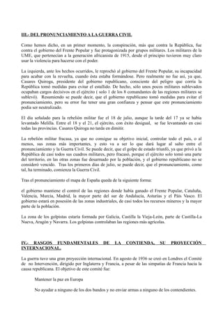 III.- DEL PRONUNCIAMIENTO A LA GUERRA CIVIL
Como hemos dicho, en un primer momento, la conspiración, más que contra la República, fue
contra el gobierno del Frente Popular y fue protagonizada por grupos militares. Los militares de la
UME, que pertenecían a la generación africanista de 1915, desde el principio tuvieron muy claro
usar la violencia para hacerse con el poder.
La izquierda, ante los hechos ocurridos, le reprochó al gobierno del Frente Popular, su incapacidad
para acabar con la revuelta, cuando ésta estaba formándose. Pero realmente no fue así, ya que,
Casares Quiroga, presidente del gobierno republicano, consciente del peligro que corría la
República tomó medidas para evitar el estallido. De hecho, sólo unos pocos militares sublevados
ocupaban cargos decisivos en el ejército ( solo 1 de los 8 comandantes de las regiones militares se
sublevó). Resumiendo se puede decir, que el gobierno republicano tomó medidas para evitar el
pronunciamiento, pero su error fue tener una gran confianza y pensar que este pronunciamiento
podía ser neutralizado.
El día señalado para la rebelión militar fue el 18 de julio, aunque la tarde del 17 ya se había
levantado Melilla. Entre el 18 y el 21, el ejército, con éxito desigual, se fue levantando en casi
todas las provincias. Casares Quiroga no tarda en dimitir.
La rebelión militar fracasa, ya que no consigue su objetivo inicial, controlar todo el país, o al
menos, sus zonas más importantes, y esto va a ser lo que dará lugar al salto entre el
pronunciamiento y la Guerra Civil. Se puede decir, que el golpe de estado triunfó, ya que privó a la
República de casi todos sus cuadros militares, pero fracasó, porque el ejército solo tomó una parte
del territorio, en las otras zonas fue desarmado por la población, y el gobierno republicano no se
consideró vencido. Tras los primeros días de julio, se puede decir, que el pronunciamiento, como
tal, ha terminado, comienza la Guerra Civil.
Tras el pronunciamiento el mapa de España queda de la siguiente forma:
el gobierno mantiene el control de las regiones donde había ganado el Frente Popular, Cataluña,
Valencia, Murcia, Madrid, la mayor parte del sur de Andalucía, Asturias y el Páis Vasco. El
gobierno estará en posesión de las zonas industriales, de casi todos los recursos mineros y la mayor
parte de la población.
La zona de los golpistas estaría formada por Galicia, Castilla la Vieja-León, parte de Castilla-La
Nueva, Aragón y Navarra. Los golpistas controlaban las regiones más agrícolas.
IV.- RASGOS FUNDAMENTALES DE LA CONTIENDA, SU PROYECCIÓN
INTERNACIONAL.
La guerra tuvo una gran proyección internacional. En agosto de 1936 se creó en Londres el Comité
de no Intervención, dirigido por Inglaterra y Francia, a pesar de las simpatías de Francia hacia la
causa republicana. El objetivo de este comité fue:
Mantener la paz en Europa
No ayudar a ninguno de los dos bandos y no enviar armas a ninguno de los contendientes.
 