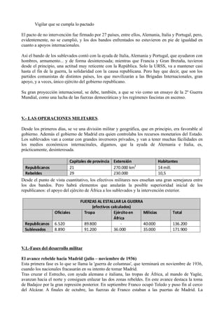 Vigilar que se cumpla lo pactado
El pacto de no intervención fue firmado por 27 países, entre ellos, Alemania, Italia y Portugal, pero,
evidentemente, no se cumplió, y los dos bandos enfrentados no estuvieron en pie de igualdad en
cuanto a apoyos internacionales.
Así el bando de los sublevados contó con la ayuda de Italia, Alemania y Portugal, que ayudaron con
hombres, armamento... y de forma desinteresada; mientras que Francia y Gran Bretaña, tuvieron
desde el principio, una actitud muy reticente con la República. Solo la URSS, va a mantener casi
hasta el fin de la guerra, la solidaridad con la causa republicana. Pero hay que decir, que son los
partidos comunistas de distintos países, los que movilizarán a las Brigadas Internacionales, gran
apoyo, y a veces, único ejército del gobierno republicano.
Su gran proyección internacional, se debe, también, a que se vio como un ensayo de la 2º Guerra
Mundial, como una lucha de las fuerzas democráticas y los regímenes fascistas en ascenso.
V.- LAS OPERACIONES MILITARES.
Desde los primeros días, se ve una división militar y geográfica, que en principio, era favorable al
gobierno. Además el gobierno de Madrid era quien controlaba los recursos monetarios del Estado.
Los sublevados van a contar con grandes inversores privados, y van a tener muchas fácilidades en
los medios económicos internacinales, digamos, que la ayuda de Alemania e Italia, es,
prácticamente, desinteresada.
Desde el punto de vista cuantitativo, los efectivos militares nos enseñan una gran semejanza entre
los dos bandos. Pero habrá elementos que anularán la posible superioridad inicial de los
republicanos: el apoyo del ejército de África a los sublevados y la intervención exterior.
V.1.-Fases del desarrollo militar
El avance rebelde hacia Madrid (julio – noviembre de 1936)
Esta primera fase es lo que se llama la 'guerra de columnas', que terminará en noviembre de 1936,
cuando los nacionales fracasarán en su intento de tomar Madrid.
Tras cruzar el Estrecho, con ayuda alemana e italiana, las tropas de África, al mando de Yagüe,
avanzan hacia el norte y consiguen enlazar las dos zonas rebeldes. En este avance destaca la toma
de Badajoz por la gran represión posterior. En septiembre Franco ocupó Toledo y puso fin al cerco
del Alcázar. A finales de octubre, las fuerzas de Franco estaban a las puertas de Madrid. La
 