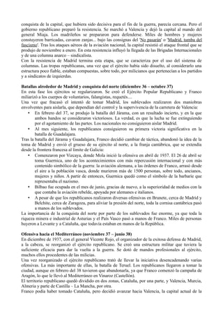 conquista de la capital, que hubiera sido decisiva para el fin de la guerra, parecía cercana. Pero el
gobierno republicano preparó la resistencia. Se marchó a Valencia y dejó la capital al mando del
general Miaja. Los madrileños se prepararon para defenderse. Miles de hombres y mujeres
constuyeron barricadas, cavaron zanjas... bajo las consignas del 'No pasarán' o 'Madrid, tumba del
fascismo'. Tras los ataques aéreos de la aviación nacional, la capital resistió el ataque frontal que se
produjo de noviembre a enero. En esta resistencia influyó la llegada de las Brigadas Internacionales
y de una columna anarco – sindicalista.
Con la resistencia de Madrid termina esta etapa, que se caracteriza por el uso del sistema de
columnas. Las tropas republicanas, una vez que el ejército había sido disuelto, al considerarlo una
estructura poco fiable, estaban compuestas, sobre todo, por milicianos que pertenecían a los partidos
y a sindicatos de izquierdas.
Batallas alrededor de Madrid y conquista del norte (diciembre 36 – octubre 37)
En esta fase los ejércitos se regularizaron. Se creó el Ejército Popular Republicano y Franco
miliarizó a los cuerpos de voluntarios, falangistas, requetés....
Una vez que fracasó el intentó de tomar Madrid, los sublevados realizaron dos maniobras
envolventes para aislarla, que dependían del control y la supervivencia de la carretera de Valencia:
• En febrero del 37, se produjo la batalla del Járama, con un resultado incierto, y en la que
ambos bandos se consideraron victoriosos. La verdad, es que la lucha se fue extinguiendo
por el agotamiento de las partes. Los nacionales no consiguieron aislar Madrid.
• Al mes siguiente, los republicanos consiguieron su primera victoria significativa en la
batalla de Guadalajara.
Tras la batalla del Járama y Guadalajara, Franco decidió cambiar de táctica, abandonó la idea de la
toma de Madrid y envió el grueso de su ejército al norte, a la franja cantábrica, que se extendía
desde la frontera francesa al límite de Galicia:
• Comenzaron por Vizcaya, donde Mola inició la ofensiva en abril de 1937. El 26 de abril se
toma Guernica, uno de los acontecimientos con más repercusión internacional y con más
contenido simbólico de la guerra: la aviación alemana, a las órdenes de Franco, arrasó desde
el aire a la población vasca, donde murieron más de 1500 personas, sobre todo, ancianos,
mujeres y niños. A partir de entonces, Guernica quedó como el símbolo de la barbarie que
representaba el nazismo.
• Bilbao fue ocupada en el mes de junio, gracias de nuevo, a la superioridad de medios con la
que contaba la aviación rebelde, apoyada por alemanes e italianos.
• A pesar de que los republicanos realizaron diversas ofensivas en Brunete, cerca de Madrid y
Belchite, cerca de Zaragoza, para aliviar la presión del norte, toda la cornisa cantábrica pasó
a manos de los sublevados.
La importancia de la conquista del norte por parte de los sublevados fue enorme, ya que toda la
riqueza minera e industrial de Asturias y el País Vasco pasó a manos de Franco. Miles de personas
huyeron a Levante y a Cataluña, que todavía estaban en manos de la República.
Ofensiva hacia el Mediterráneo (noviembre 37 – junio 38)
En diciembre de 1937, con el general Vicente Rojo, el organizador de la exitosa defensa de Madrid,
a la cabeza, se reorganizó el ejército republicano. Se creó una estructura militar que tuviera la
suficiente eficacia para dar la vuelta a la guerra. Se dotó de mandos profesionales al ejército,
muchos ellos procedentes de las milicias.
Una vez reorganizado el ejército republicano trató de llevar la iniciativa desencadenando varias
ofensivas. La más importante de ellas, la batalla de Teruel. Los republicanos llegaron a tomar la
ciudad, aunque en febrero del 38 tuvieron que abandonarla, ya que Franco comenzó la campaña de
Aragón, lo que le llevó al Mediterráneo en Vinaroz (Castellón).
El territorio republicano quedó dividido en dos zonas, Cataluña, por una parte, y Valencia, Murcia,
Almeria y parte de Castilla – La Mancha, por otra.
Franco podía haber tomado Cataluña, pero decidió avanzar hacia Valencia, la capital actual de la
 