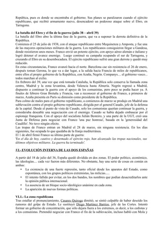 Repúbica, pues es donde se encontraba el gobierno. Sus planes se paralizaron cuando el ejército
republicano, que recibió armamento nuevo, desencadenó un poderoso ataque sobre el Ebro, en
Tarragona.
La batalla del Ebro y el fin de la guerra (julio 38 – abril 39)
La batalla del Ebro abre la última fase de la guerra, que va a suponer la derrota definitiva de la
República.
Comienza el 25 de julio de 1938, con el ataque republicano entre Mequinenza y Amposta, y fue una
de las mayores operaciones militares de la guerra. Los republicanos consiguieron llegar a Gandesa,
donde resistieron unos meses. Franco envió un potente ejército, con apoyo aéreo alemán e italiano y
logró detener el avance enemigo. Luego continuó su campaña ocupando el sur de Tarragona, y
cruzando el Ebro en su desembocadura. El ejército republicano sufrió una gran derrota y quedó muy
reducido.
En estas circunstancias, Franco avanzó hacia el norte. Barcelona cae sin resistencia el 26 de enero,
después toman Gerona, lo que va a dar lugar, a la salida hacia Francia de miles de republicanos,
entre ellos el propio gobierno de la República, con Azaña, Negrín. Companys.... el gobierno vasco...
todos marchan al exilio.
En frebrero del 39, una vez que está tomada Cataluña, la República solo conserva la llamada zona
centro, Madrid y la zona levantina, desde Valencia hasta Almería. Negrín regresó a Madrid,
dispuesto a continuar la guerra con el apoyo de los comunistas, pero poco se podía hacer ya. A
finales de febrero Gran Bretaña y Francia, van a reconocer al gobierno de Franco, a primeros de
marzo, Azaña presenta en París su dimisión como presidente de la República.
Para colmo de males para el gobierno republicano, a comienzos de marzo se produjo en Madrid una
sublevación contra el propio gobierno republicano, dirigida por el general Casado, jefe de la defensa
de la capital. Desde el punto de vista de Casado, solo los comunistas querían continuar la guerra, y
consideraba deseable una negociación con el enemigo. Casado se había dejado embaucar por el
espionaje franquista. Con el apoyo del socialista Julián Besteiro, y una parte de la UGT, creó una
Junta de Defensa para negociar con Franco 'una paz honrosa', basada en la 'generosidad del
Caudillo'. No tuvo ningún efecto.
Las tropas de Franco entran en Madrid el 28 de marzo, sin ninguna resistencia. En los días
siguientes, fue ocupada lo que quedaba de la franja mediterránea.
El 1 de abril firmó Franco su último parte de guerra:
'En el día de hoy, cautivo y desarmado el ejército rojo, han alcanzado las tropas nacionales, sus
últimos objetivos militares. La guerra ha terminado'.
VI.- EVOLUCIÓN INTERNA DE LAS DOS ESPAÑAS
A partir del 18 de julio del 36, España quedó dividida en dos zonas. El poder político, económico,
las ideologías.... cada vez fueron más diferentes. No obstante, hay una serie de cosas en común en
ambas:
• La existencia de una fuerte represión, tanto oficial desde los aparatos del Estado, como
espontánea, con los grupos políticos extremistas, las milicias.....
• El intento fallido por evitar, en los dos bandos, los nombres que podían desacreditarlos ante
la opinión pública internacional.
• La ausencia de un bloque socio-ideológico unánime en cada zona.
• La aparición de nuevas formas políticas.
VI.1.- La zona republicana
Tras estallar el pronunciamiento, Casares Quiroga dimitió, se sintió culpable de haber desoído los
rumores del golpe de Estado. Le sustituyó Diego Martinez Barrios, jefe de las Cortes. Intentó
formar un gobierno de concentración, que sólo dejara fuera a los extremos, es decir, a los cedistas y
a los comunistas. Pretendió negociar con Franco el fin de la sublevación, incluso habló con Mola y
 