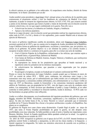 le ofreció carteras en su gabinete a los sublevados. Al sospecharse estos hechos, dimitió de forma
fulminante. Se le llamó: 'presidente por un día'
Azaña nombró como presidente a José Giral. Giral entregó armas a las milicias de los partidos para
contrarrestar el alzamiento militar y creó los batallones de voluntarios de Madrid. Con Giral,
realmente, el poder lo tomaron las organizaciones obreras, la UGT, CNT, FAI, que crearon comités
y juntas en las distintas regiones que tienen el poder y tratan de desarrollar una revolución social de
carácter colectivista, a la vez que seguir combatiendo en la guerra. Para ello van a:
• Colectivizar las tierras y la industria en Cataluña, Aragón y Andalucía.
• Apoyar a las milicias populares.
Giral no es capaz de parar esta revolución social que pretenden realizar las organizaciones obreras,
sobre todo la CNT y la FAI y dimite el 4 de septiembre, justo cuando Madrid está al alcance del
ejército de Marruecos.
De nuevo el gobierno republicano cambia de presidente, ahora será Francisco Largo Caballero,
secretario general de la UGT y que no cuenta con la simpatía de Azaña, presidente de la República.
Largo Caballero forma un gobierno de republicanos, socialistas y comunistas, que, por primera vez,
entran en el gobierno. Su primer objetivo va a ser eliminar las juntas y los comités locales y
recuperar el poder efectivo y centrarse en la guerra, para ello va a tomar una serie de medidas:
• Creó el Ejército Popular de la República, militarizando a las milicias, que estarían sujeta a
un mando único, el general Rojo, defensor de Madrid.
• Creó Juntas de Defensa en Madrid, Asturias, Aragón, Valencia y Andalucía, que sustituyeron
a los comités obreros.
• Se expropiaron las tierras de los propietarios que apoyaban al bando nacional y se
repartieron entre los jornaleros de los términos municipales.
• Se colectivizaron las industrias, que pasarían a estar organizadas por los propios
trabajadores.
• Se persiguió a la Iglesia, excepto en Euskadi por el carácter confesional del PNV.
Pronto se vieron las limitaciones de Largo Caballero, cuando aceptó que se formara en enero de
1937 un comité de enlace PCE – PSOE, pero, realmente, las relaciones entre Largo y los
comunistas eran muy tensas, por el enfrentamiento que había tenido con el embajador soviético.
Además, anarquistas y comunistas estaban enfrentados, este enfrentamiento se va a hacer visible en
mayo de 1937 en Barcelona, cuando la Generalitat y los comunistas intentaron apoderarse del
edificio de Telefónica, que era propiedad de la CNT, esto dio lugar a una serie de combates entre
ambos. Los anarquistas, al final, tuvieron que abandonar el poder y Largo Caballero, al no saber
controlar el orden público y reconducir la situación también, Azaña le destituye. El PCE cada vez
fue haciéndose un grupo político más influyente.
Azaña va a influir, directamente, en el nombramiento del siguiente presidente del gobierno, que será
Negrín, miembro del PSOE. Socialistas, comunistas, republicanos y los sindicatos le dieron su
apoyo. Su idea era luchar hasta el fin, su lema: 'Resistir es vencer', pensando que el inminente
estallido de la 2ª Guerra Mundial iba a forzar a los países antifascistas a ayudar a la República. Sus
planes no se cumplieron.
El gobierno de Negrín tuvo unas claras notas dictatoriales. Cuando llegó al poder en mayo de
1937, aún tenía el Frente Popular posibilidades de ganar la guerra, un año después estas
posibilidades eran muy reducidas. Se había perdido ya todo el norte y batallas tan importantes como
Brunete, Belchite, Teruel, la España republicana había quedado cortad por la mitad. La capital es
trasladada a Barcelona en octubre de 1937.
En abril de 1938 reorganizó su gobierno con el apoyo de la CNT y la UGT. Intentó fortalecer su
gobierno central frente a sindicatos y anarquistas, se alió con las clases medias y la burguesía e
intentó organizar la retaguardia. No todos sus ministros estuvieron de acuerdo con su política y
algunos dimitieron.
 