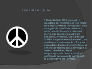 FIM DA GUERRAO 25 de Abril de 1974, planeado e executado por militares dos três ramos das Forças Armadas Portuguesas, uma nova geração de oficiais de baixa e média patente, formada e criada na guerra, que aprendera a agir com autonomia, levantaria, sob a direcção do MFA, um período revolucionário que transformaria radicalmente o Estado e a sociedade. Embora inúmeros factores tenham contribuído para a revolução, a Guerra Colonial foi, desde sempre, apontada como a principal justificação para a queda irrevogável do Estado Novo em Portugal.