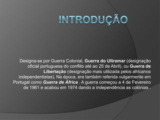 IntroduçãoDesigna-se por Guerra Colonial, Guerra do Ultramar (designação oficial portuguesa do conflito até ao 25 de Abril), ou Guerra de Libertação (designação mais utilizada pelos africanos independentistas), Na época, era também referida vulgarmente em Portugal como Guerra de África . A guerra começou a 4 de Fevereiro de 1961 e acabou em 1974 dando a independência as colónias .