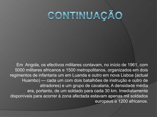 ContinuaçãoEm  Angola, os efectivos militares contavam, no início de 1961, com 5000 militares africanos e 1500 metropolitanos, organizados em dois regimentos de infantaria um em Luanda e outro em nova Lisboa (actual Huambo) — cada um com dois batalhões de instrução e outro de atiradores) e um grupo de cavalaria, A densidade média era, portanto, de um soldado para cada 30 km. Imediatamente disponíveis para acorrer à zona afectada estavam apenas mil soldados europeus e 1200 africanos.