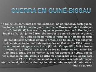 GUERRA EM GUINÉ-BISSAUNa Guiné, os confrontos foram iniciados, na perspectiva portuguesa, em Julho de 1961 quando guerrilheiros do Movimento de Libertação da Guiné (MLG) lançaram ataques às povoações de S. Domingos, Susana e Varela, junto à fronteira noroeste com o Senegal. A guerra na Guiné colocou frente a frente dois homens de forte personalidade: Amílcar Cabral e António de Spínola, responsáveis pela modelação do teatro de operações na Guiné. Em 1965 dá-se o alastramento da guerra ao Leste (Pirada, Canquelifá , Beli ). Nesse mesmo ano, o PAIGC realizou missões no Norte, na região de São Domingos, onde, até ao momento, apenas actuava a FLING, que se via a braços na luta, depois da OUA ter canalizado o seu apoio para o PAIGC. Este, em sequência da sua crescente afirmação internacional, viria a receber apoio militar cubano, que duraria até ao final da guerra.