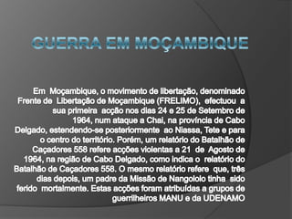 GUERRA EM MOÇAMBIQUE Em  Moçambique, o movimento de libertação, denominado  Frente de  Libertação de Moçambique (FRELIMO),  efectuou  a sua primeira  acção nos dias 24 e 25 de Setembro de 1964, num ataque a Chai, na província de Cabo Delgado, estendendo-se posteriormente  ao Niassa, Tete e para o centro do território. Porém, um relatório do Batalhão de Caçadores 558 refere acções violentas a 21  de  Agosto de 1964, na região de Cabo Delgado, como indica o  relatório do Batalhão de Caçadores 558. O mesmo relatório refere  que, três dias depois, um padre da Missão de Nangololo tinha  sido  ferido  mortalmente. Estas acções foram atribuídas a grupos de guerrilheiros MANU e da UDENAMO