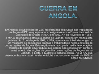 GUERRA EM ANGOLA.Em Angola, a sublevação da ZSN foi efectuada pela União das Populações de Angola (UPA) — que passou a designar-se como Frente Nacional de Libertação de Angola (FNLA) em 1962. A 4 de Fevereiro de 1961 , o MPLA  reivindicou o ataque à cadeia de Luanda, onde foram mortos sete polícias.  A 15 de Março de1961, a UPA, num ataque tribal, deu origem a um massacre de populações brancas e trabalhadores negros naturais de outras regiões de Angola. Esta região seria reocupada mediante operações militares de grande envergadura que, porém, não conseguiram conter o alastramento das acções de guerrilha outras regiões de Angola, como Cabinda, o Leste, o Sudeste e planalto central. Ao MPLA, que desempenhou um papel  fundamental, há a acrescentar, a partir de 1966, a acção da (UNITA).