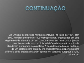 ContinuaçãoEm  Angola, os efectivos militares contavam, no início de 1961, com 5000 militares africanos e 1500 metropolitanos, organizados em dois regimentos de infantaria um em Luanda e outro em nova Lisboa (actual Huambo) — cada um com dois batalhões de instrução e outro de atiradores) e um grupo de cavalaria, A densidade média era, portanto, de um soldado para cada 30 km. Imediatamente disponíveis para acorrer à zona afectada estavam apenas mil soldados europeus e 1200 africanos.