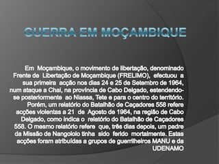 GUERRA EM MOÇAMBIQUE Em  Moçambique, o movimento de libertação, denominado  Frente de  Libertação de Moçambique (FRELIMO),  efectuou  a sua primeira  acção nos dias 24 e 25 de Setembro de 1964, num ataque a Chai, na província de Cabo Delgado, estendendo-se posteriormente  ao Niassa, Tete e para o centro do território. Porém, um relatório do Batalhão de Caçadores 558 refere acções violentas a 21  de  Agosto de 1964, na região de Cabo Delgado, como indica o  relatório do Batalhão de Caçadores 558. O mesmo relatório refere  que, três dias depois, um padre da Missão de Nangololo tinha  sido  ferido  mortalmente. Estas acções foram atribuídas a grupos de guerrilheiros MANU e da UDENAMO