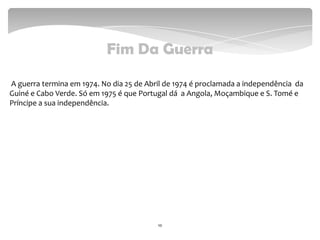 Fim Da Guerra
A guerra termina em 1974. No dia 25 de Abril de 1974 é proclamada a independência da
Guiné e Cabo Verde. Só em 1975 é que Portugal dá a Angola, Moçambique e S. Tomé e
Príncipe a sua independência.
10
 