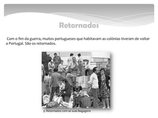 Retornados
Com o fim da guerra, muitos portugueses que habitavam as colónias tiveram de voltar
a Portugal. São os retornados.
117. Retornados com as suas bagagens
 