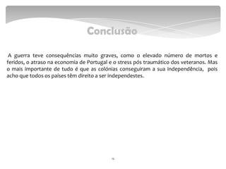 Conclusão
A guerra teve consequências muito graves, como o elevado número de mortos e
feridos, o atraso na economia de Portugal e o stress pós traumático dos veteranos. Mas
o mais importante de tudo é que as colónias conseguiram a sua independência, pois
acho que todos os países têm direito a ser independestes.
12
 
