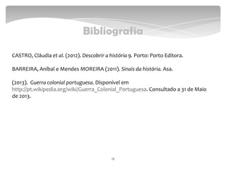 Bibliografia
CASTRO, Cláudia et al. (2012). Descobrir a história 9. Porto: Porto Editora.
BARREIRA, Aníbal e Mendes MOREIRA (2011). Sinais da história. Asa.
(2013). Guerra colonial portuguesa. Disponível em
http://pt.wikipedia.org/wiki/Guerra_Colonial_Portuguesa. Consultado a 31 de Maio
de 2013.
13
 