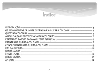 Índice
2
INTRODUÇÃO -------------------------------------------------------------------------------------------------------------------- 3
OS MOVIMENTOS DE INDEPENDÊNCIA E A GUERRA COLONIAL ---------------------------------- 4
QUESTÃO COLONIAL -------------------------------------------------------------------------------------------------------- 5
A RECUSA DA INDEPENDÊNCIA DAS COLÓNIAS ------------------------------------------------------------ 6
PRIMEIROS PASSOS PARA A GUERRA COLONIAL ---------------------------------------------------------- 7
FRENTES DA GUERRA COLONIAL ------------------------------------------------------------------------------------ 8
CONSEQUÊNCIAS DA GUERRA COLONIAL ---------------------------------------------------------------------- 9
FIM DA GUERRA --------------------------------------------------------------------------------------------------------------- 10
RETORNADOS ------------------------------------------------------------------------------------------------------------------- 11
CONCLUSÃO --------------------------------------------------------------------------------------------------------------------- 12
BIBLIOGRAFIA ------------------------------------------------------------------------------------------------------------------ 13
ANEXOS ---------------------------------------------------------------------------------------------------------------------------- 14
 