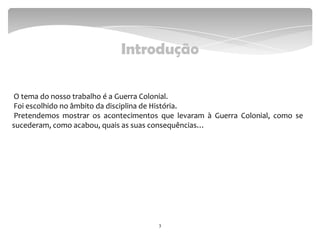 Introdução
O tema do nosso trabalho é a Guerra Colonial.
Foi escolhido no âmbito da disciplina de História.
Pretendemos mostrar os acontecimentos que levaram à Guerra Colonial, como se
sucederam, como acabou, quais as suas consequências…
3
 