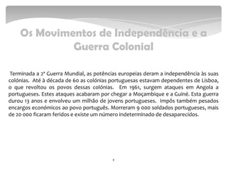Os Movimentos de Independência e a
Guerra Colonial
Terminada a 2ª Guerra Mundial, as potências europeias deram a independência às suas
colónias. Até à década de 60 as colónias portuguesas estavam dependentes de Lisboa,
o que revoltou os povos dessas colónias. Em 1961, surgem ataques em Angola a
portugueses. Estes ataques acabaram por chegar a Moçambique e a Guiné. Esta guerra
durou 13 anos e envolveu um milhão de jovens portugueses. Impôs também pesados
encargos económicos ao povo português. Morreram 9 000 soldados portugueses, mais
de 20 000 ficaram feridos e existe um número indeterminado de desaparecidos.
4
 