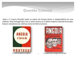 Questão Colonial
Após a 2ª Guerra Mundial todos os países da Europa deram a independência às suas
colónias. Mas Portugal não o fez, e assim tornou-se o último Império Colonial da Europa.
Salazar considerava as colónias como território nacional.
51. Cartaz de apelo ao Império 2. Angola terra e sangue de Portugal
 