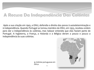 A Recusa Da Independência Das Colónias
Após a sua criação em 1945, a ONU, defendia o direito dos povos à autodeterminação e
à independência. Quando Portugal se tornou membro da ONU, em 1955, recebeu ordem
para dar a independência às colónias, mas Salazar entendia que elas faziam parte de
Portugal. A Inglaterra, a França, a Holanda e a Bélgica deram a pouco e pouco a
independência às suas colónias.
6
3. Colónias portuguesas em
África
 