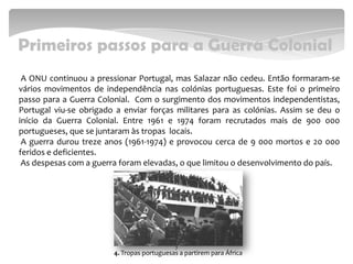 Primeiros passos para a Guerra Colonial
A ONU continuou a pressionar Portugal, mas Salazar não cedeu. Então formaram-se
vários movimentos de independência nas colónias portuguesas. Este foi o primeiro
passo para a Guerra Colonial. Com o surgimento dos movimentos independentistas,
Portugal viu-se obrigado a enviar forças militares para as colónias. Assim se deu o
início da Guerra Colonial. Entre 1961 e 1974 foram recrutados mais de 900 000
portugueses, que se juntaram às tropas locais.
A guerra durou treze anos (1961-1974) e provocou cerca de 9 000 mortos e 20 000
feridos e deficientes.
As despesas com a guerra foram elevadas, o que limitou o desenvolvimento do país.
7
4. Tropas portuguesas a partirem para África
 