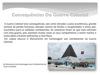Consequências Da Guerra Colonial
A Guerra Colonial teve consequências, tais como elevados custos económicos, grande
número de perdas humanas, elevado número de feridos e incapacitados e stress pós-
traumático para os soldados combatentes. Os veteranos foram os que mais sofreram
com esta guerra, pois assistiam muitas vezes os seus companheiros a serem mortos e
muito deles a ficarem deficientes a nível físico.
Em Lisboa situa-se o Monumento em homenagem aos Combatentes da Guerra
Colonial.
9
6. Monumento de homenagem aos Combatentes da
Guerra Colonial
 