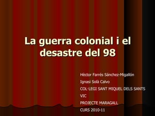 La guerra colonial i el desastre del 98 Hèctor Farrés Sánchez-Migallón Ignasi Solà Calvo COL·LEGI SANT MIQUEL DELS SANTS VIC PROJECTE MARAGALL CURS 2010-11 