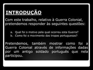 INTRODUÇÃO
Com este trabalho, relativo à Guerra Colonial,
pretendemos responder às seguintes questões:

   a. Qual foi o motivo pela qual ocorreu esta Guerra?
   b. Como foi o movimento das tropas portuguesas?


Pretendemos, também mostrar como foi a
Guerra Colonial através de informações dadas
por um antigo soldado português que nela
participou.
 