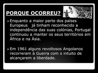 PORQUE OCORREU?
 Enquanto  a maior parte dos países
 Europeus já tinham reconhecido a
 independência das suas colónias, Portugal
 continuou a manter os seus territórios em
 África e na Ásia.

 Em 1961 alguns revoltosos Angolanos
 recorreram à Guerra com o intuito de
 alcançarem a liberdade.
 