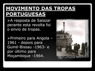 MOVIMENTO DAS TROPAS
PORTUGUESAS
A resposta de Salazar
perante esta revolta foi
o envio de tropas.

Primeiro para Angola –
1961 - depois para
Guiné-Bissau -1963- e
por último para
Moçambique -1964.
 