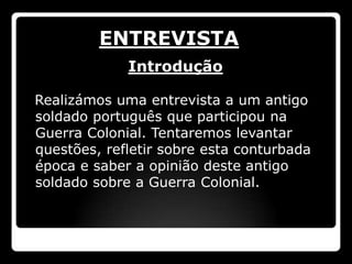 ENTREVISTA
             Introdução

Realizámos uma entrevista a um antigo
soldado português que participou na
Guerra Colonial. Tentaremos levantar
questões, refletir sobre esta conturbada
época e saber a opinião deste antigo
soldado sobre a Guerra Colonial.
 