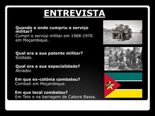 ENTREVISTA
 Quando e onde cumpriu o serviço
  militar?
 Cumpri o serviço militar em 1968-1970
 em Moçambique.



   Qual era a sua patente militar?
   Soldado.

   Qual era a sua especialidade?
   Atirador.

    Em que ex-colónia combateu?
    Combati em Moçambique.

    Em que local combateu?
    Em Tete e na barragem de Cabora Bassa.
 