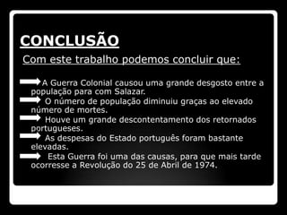 CONCLUSÃO
Com este trabalho podemos concluir que:

    A Guerra Colonial causou uma grande desgosto entre a
 população para com Salazar.
     O número de população diminuiu graças ao elevado
 número de mortes.
     Houve um grande descontentamento dos retornados
 portugueses.
     As despesas do Estado português foram bastante
 elevadas.
      Esta Guerra foi uma das causas, para que mais tarde
 ocorresse a Revolução do 25 de Abril de 1974.
 